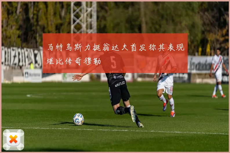 马特乌斯力挺翁达夫首发称其表现堪比传奇穆勒