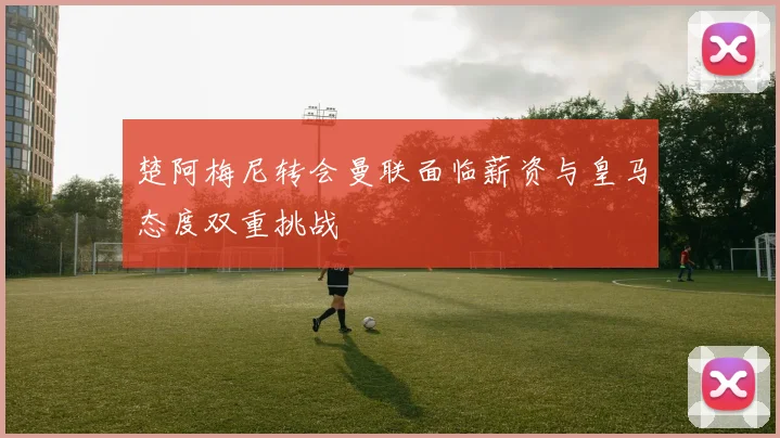 楚阿梅尼转会曼联面临薪资与皇马态度双重挑战