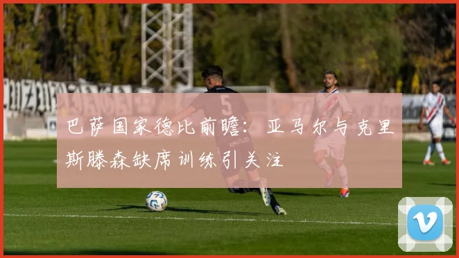 巴萨国家德比前瞻：亚马尔与克里斯滕森缺席训练引关注