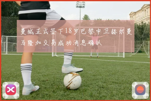 曼城正式签下18岁巴黎中卫赫尔曼马隆加交易成功消息确认