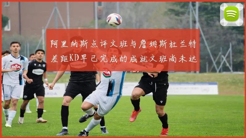 阿里纳斯点评文班与詹姆斯杜兰特差距KD早已完成的成就文班尚未达到