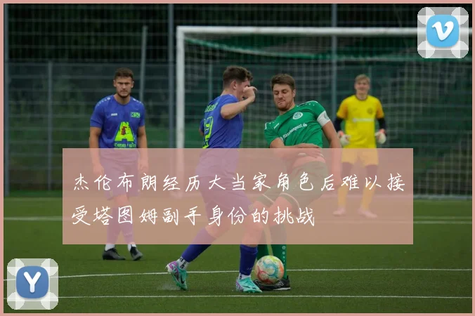 杰伦布朗经历大当家角色后难以接受塔图姆副手身份的挑战
