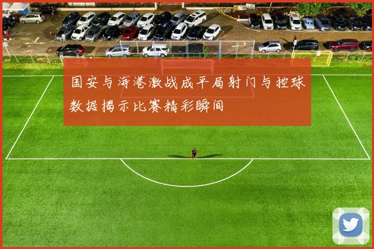 国安与海港激战成平局射门与控球数据揭示比赛精彩瞬间