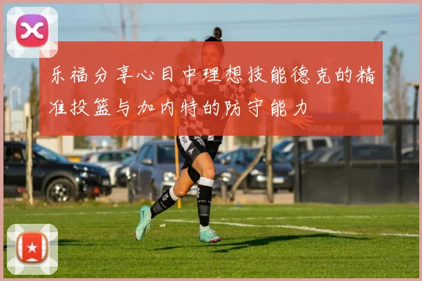 乐福分享心目中理想技能德克的精准投篮与加内特的防守能力
