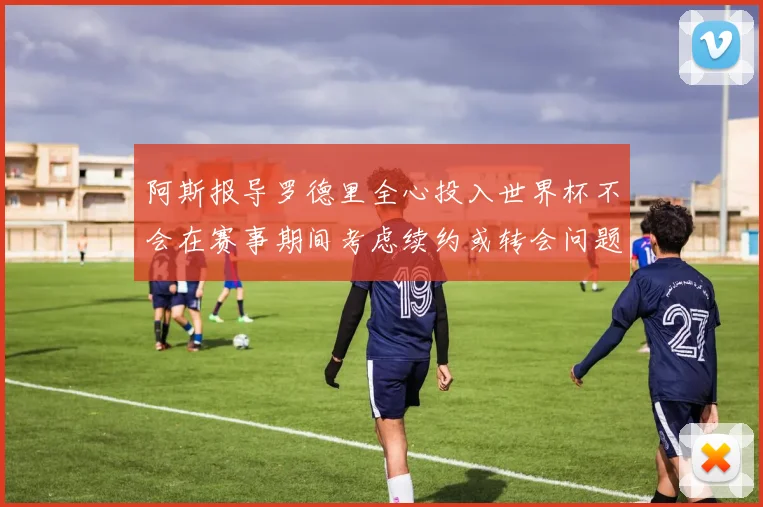 阿斯报导罗德里全心投入世界杯不会在赛事期间考虑续约或转会问题