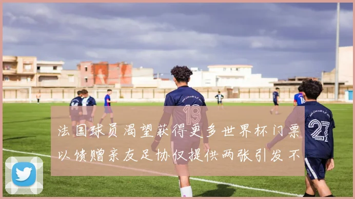 法国球员渴望获得更多世界杯门票以馈赠亲友足协仅提供两张引发不满