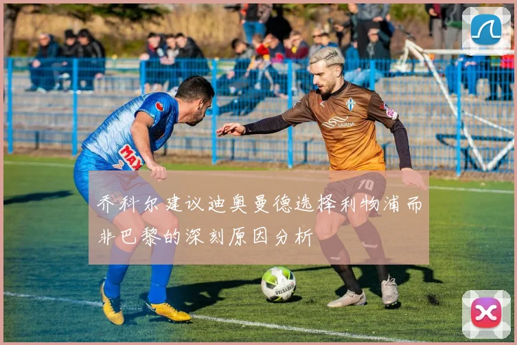 乔科尔建议迪奥曼德选择利物浦而非巴黎的深刻原因分析