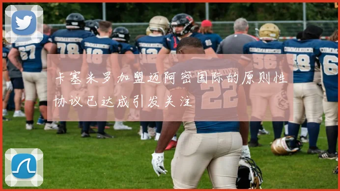 卡塞米罗加盟迈阿密国际的原则性协议已达成引发关注