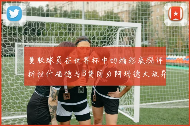 曼联球员在世界杯中的精彩表现评析拉什福德与B费同分阿玛德大放异彩