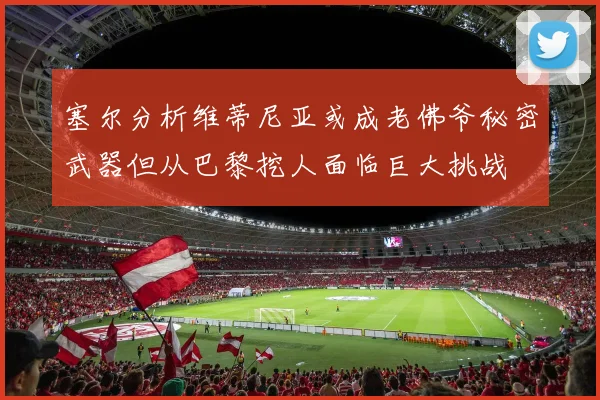 塞尔分析维蒂尼亚或成老佛爷秘密武器但从巴黎挖人面临巨大挑战