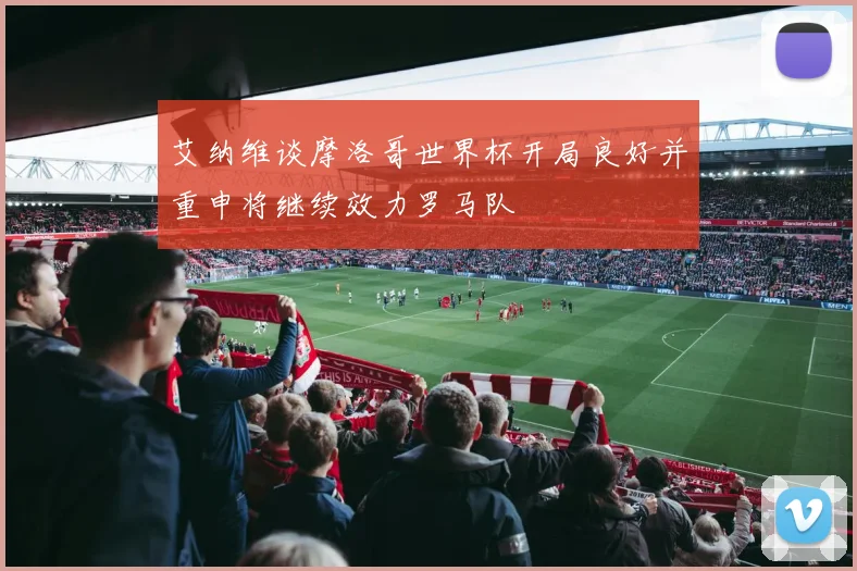 艾纳维谈摩洛哥世界杯开局良好并重申将继续效力罗马队