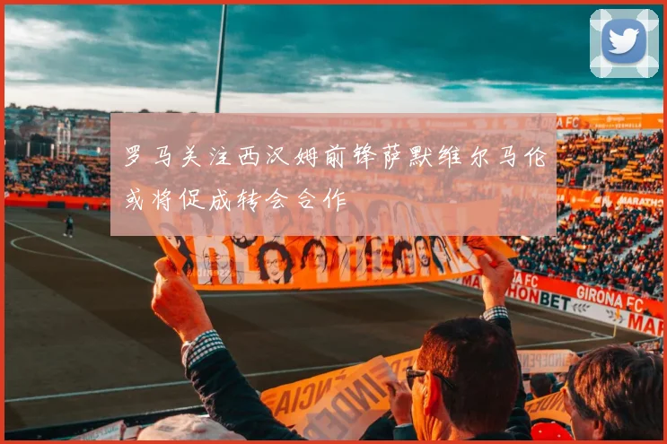 罗马关注西汉姆前锋萨默维尔马伦或将促成转会合作