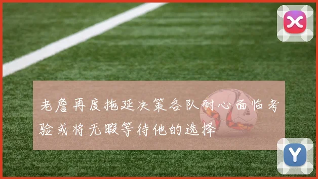 老詹再度拖延决策各队耐心面临考验或将无暇等待他的选择